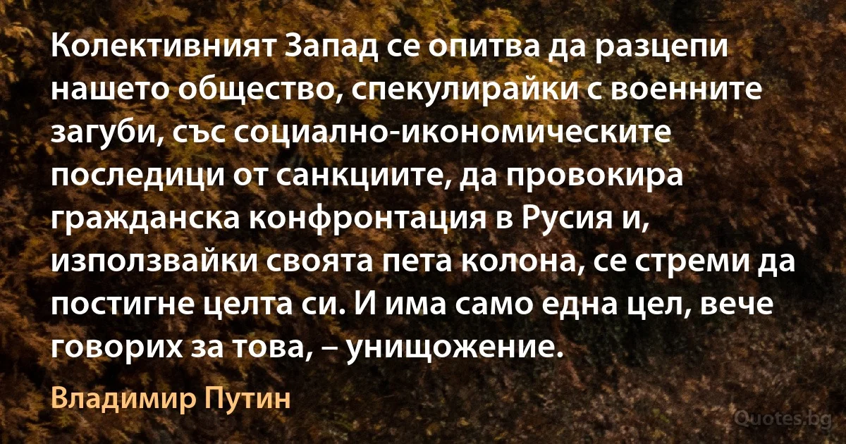 Колективният Запад се опитва да разцепи нашето общество, спекулирайки с военните загуби, със социално-икономическите последици от санкциите, да провокира гражданска конфронтация в Русия и, използвайки своята пета колона, се стреми да постигне целта си. И има само една цел, вече говорих за това, – унищожение. (Владимир Путин)