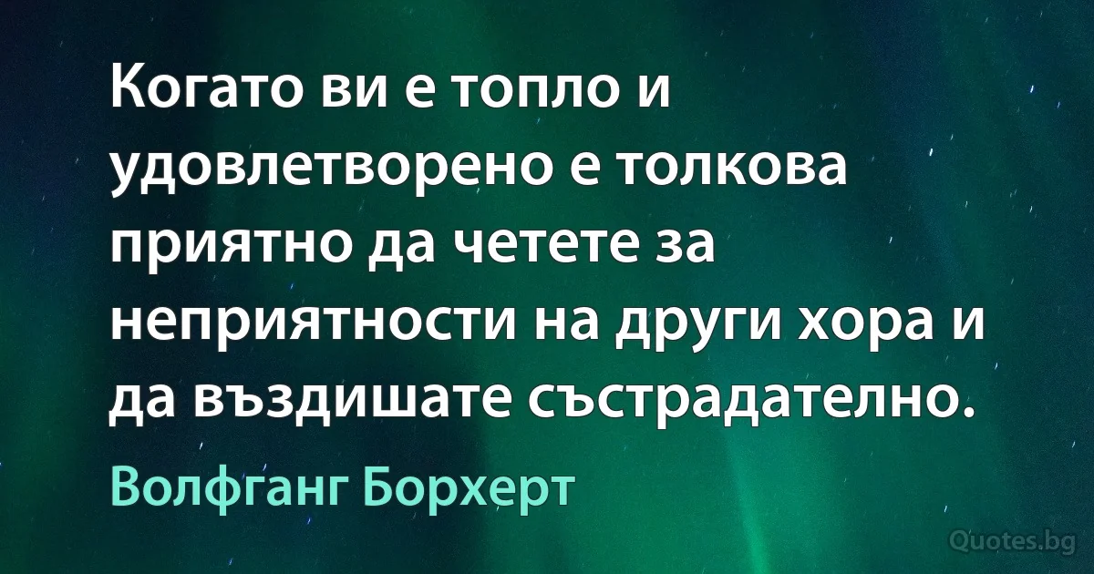 Когато ви е топло и удовлетворено е толкова приятно да четете за неприятности на други хора и да въздишате състрадателно. (Волфганг Борхерт)