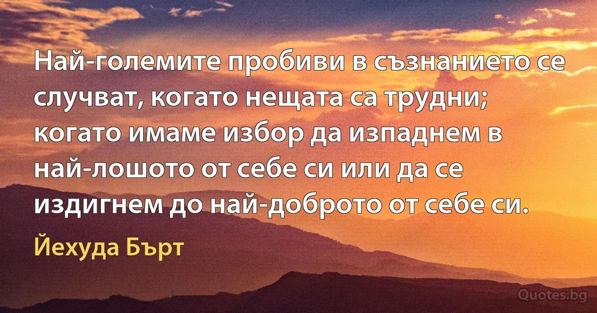 Най-големите пробиви в съзнанието се случват, когато нещата са трудни; когато имаме избор да изпаднем в най-лошото от себе си или да се издигнем до най-доброто от себе си. (Йехуда Бърт)