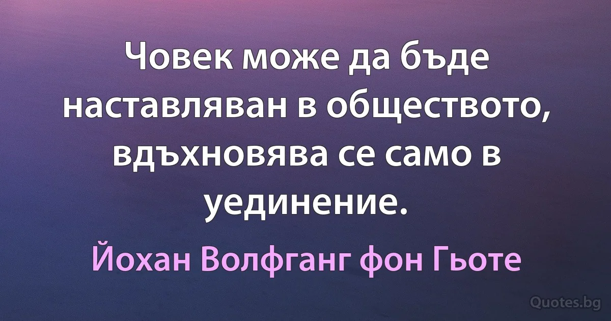 Човек може да бъде наставляван в обществото, вдъхновява се само в уединение. (Йохан Волфганг фон Гьоте)