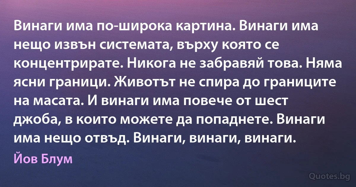 Винаги има по-широка картина. Винаги има нещо извън системата, върху която се концентрирате. Никога не забравяй това. Няма ясни граници. Животът не спира до границите на масата. И винаги има повече от шест джоба, в които можете да попаднете. Винаги има нещо отвъд. Винаги, винаги, винаги. (Йов Блум)