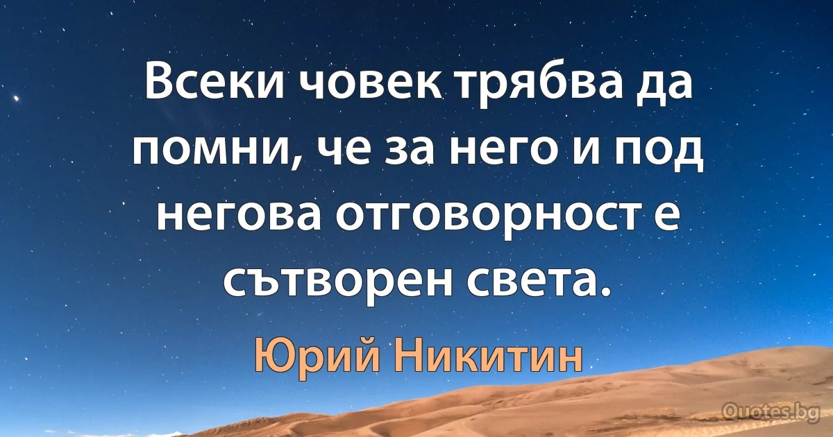 Всеки човек трябва да помни, че за него и под негова отговорност е сътворен света. (Юрий Никитин)