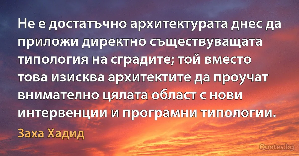 Не е достатъчно архитектурата днес да приложи директно съществуващата типология на сградите; той вместо това изисква архитектите да проучат внимателно цялата област с нови интервенции и програмни типологии. (Заха Хадид)