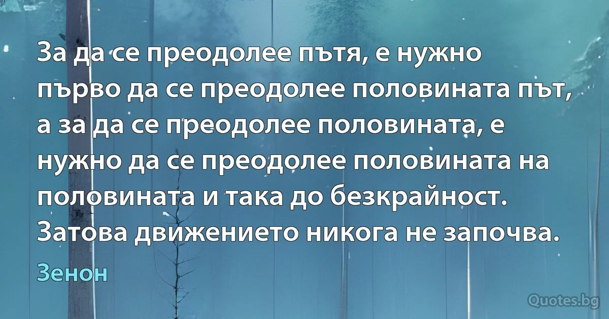 За да се преодолее пътя, е нужно първо да се преодолее половината път, а за да се преодолее половината, е нужно да се преодолее половината на половината и така до безкрайност. Затова движението никога не започва. (Зенон)