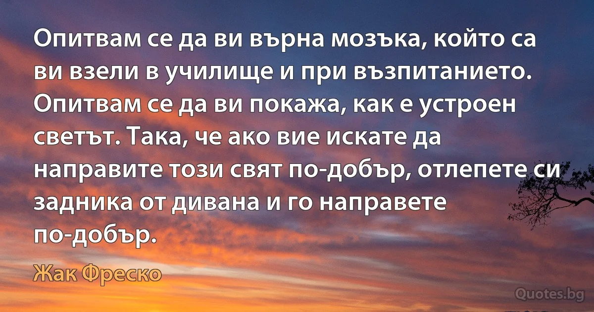 Опитвам се да ви върна мозъка, който са ви взели в училище и при възпитанието. Опитвам се да ви покажа, как е устроен светът. Така, че ако вие искате да направите този свят по-добър, отлепете си задника от дивана и го направете по-добър. (Жак Фреско)