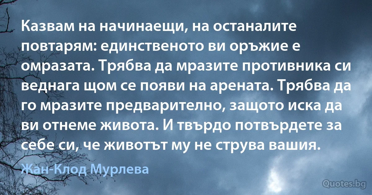 Казвам на начинаещи, на останалите повтарям: единственото ви оръжие е омразата. Трябва да мразите противника си веднага щом се появи на арената. Трябва да го мразите предварително, защото иска да ви отнеме живота. И твърдо потвърдете за себе си, че животът му не струва вашия. (Жан-Клод Мурлева)