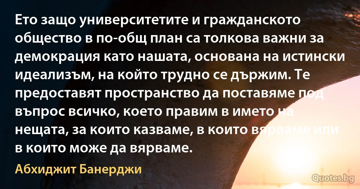 Ето защо университетите и гражданското общество в по-общ план са толкова важни за демокрация като нашата, основана на истински идеализъм, на който трудно се държим. Те предоставят пространство да поставяме под въпрос всичко, което правим в името на нещата, за които казваме, в които вярваме или в които може да вярваме. (Абхиджит Банерджи)