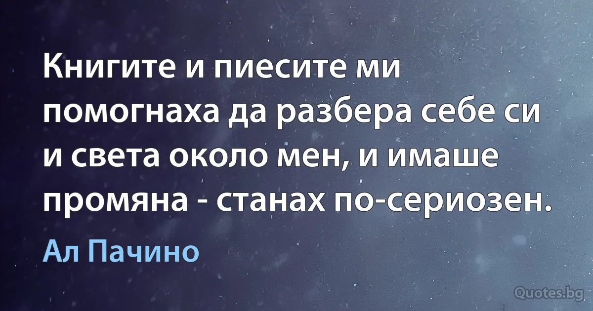 Книгите и пиесите ми помогнаха да разбера себе си и света около мен, и имаше промяна - станах по-сериозен. (Ал Пачино)