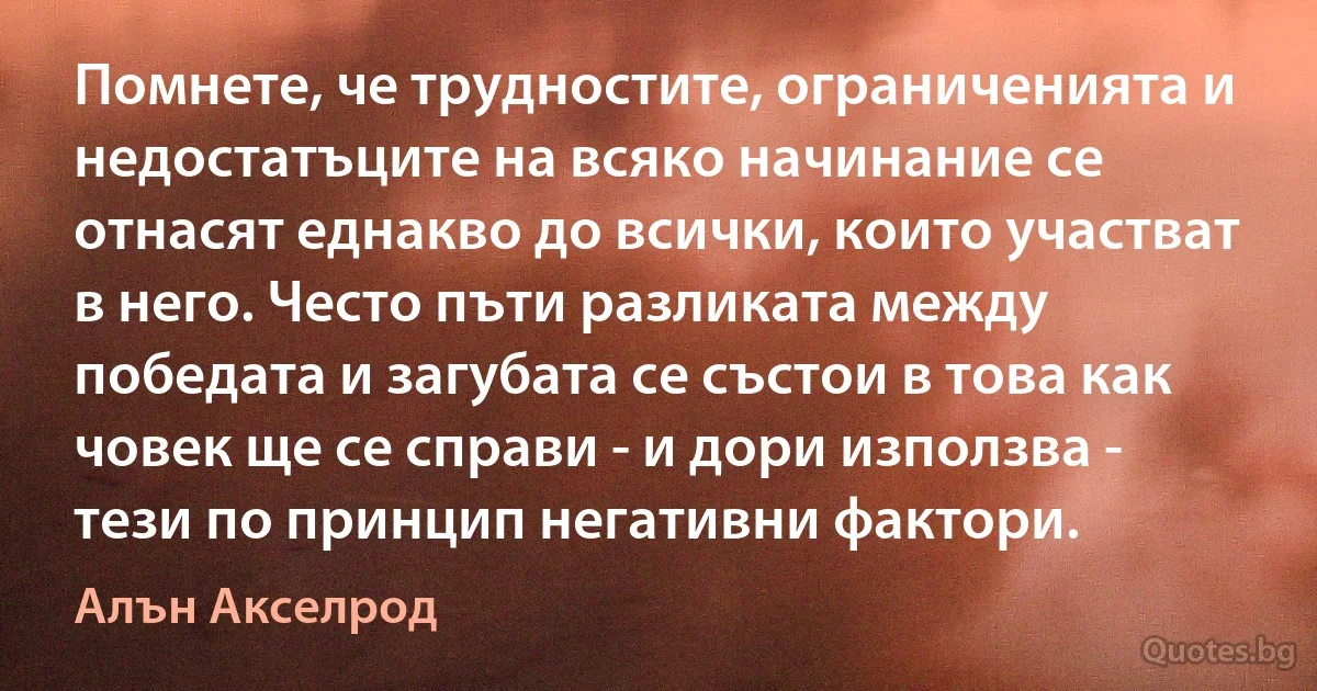 Помнете, че трудностите, ограниченията и недостатъците на всяко начинание се отнасят еднакво до всички, които участват в него. Често пъти разликата между победата и загубата се състои в това как човек ще се справи - и дори използва - тези по принцип негативни фактори. (Алън Акселрод)