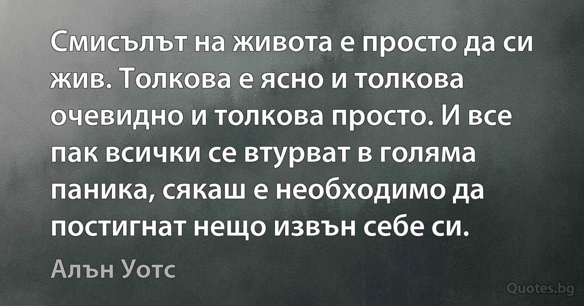 Смисълът на живота е просто да си жив. Толкова е ясно и толкова очевидно и толкова просто. И все пак всички се втурват в голяма паника, сякаш е необходимо да постигнат нещо извън себе си. (Алън Уотс)