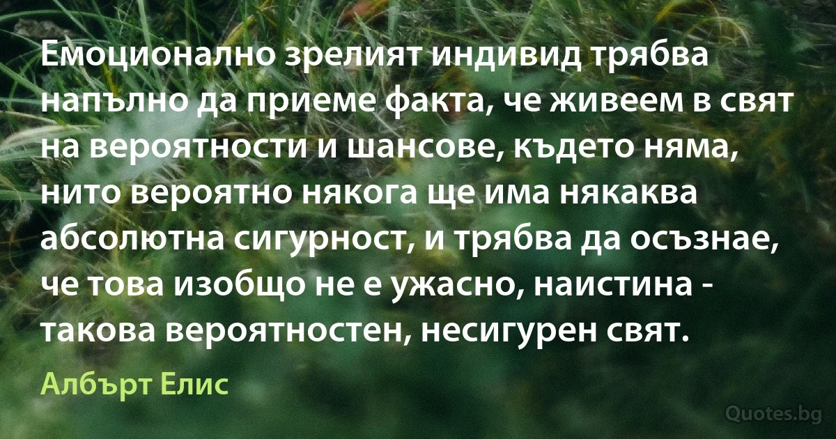 Емоционално зрелият индивид трябва напълно да приеме факта, че живеем в свят на вероятности и шансове, където няма, нито вероятно някога ще има някаква абсолютна сигурност, и трябва да осъзнае, че това изобщо не е ужасно, наистина - такова вероятностен, несигурен свят. (Албърт Елис)