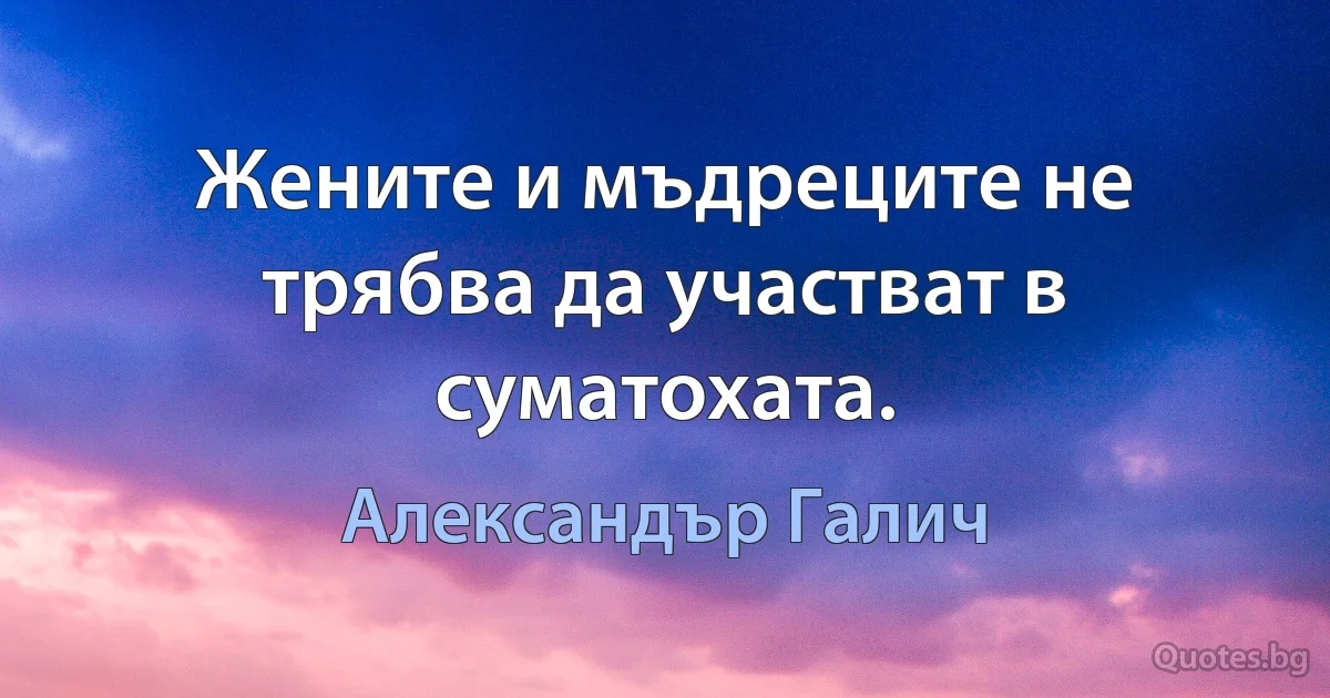 Жените и мъдреците не трябва да участват в суматохата. (Александър Галич)