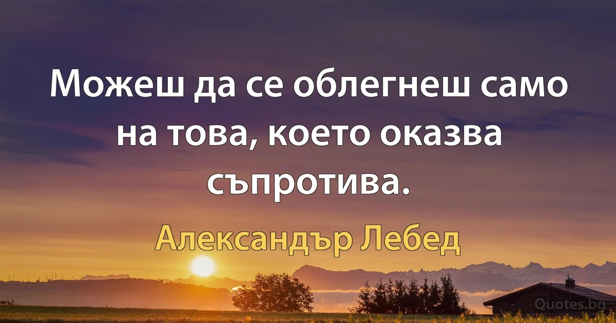 Можеш да се облегнеш само на това, което оказва съпротива. (Александър Лебед)