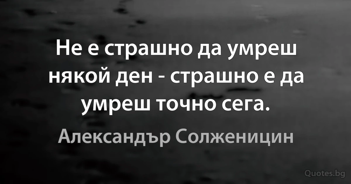 Не е страшно да умреш някой ден - страшно е да умреш точно сега. (Александър Солженицин)