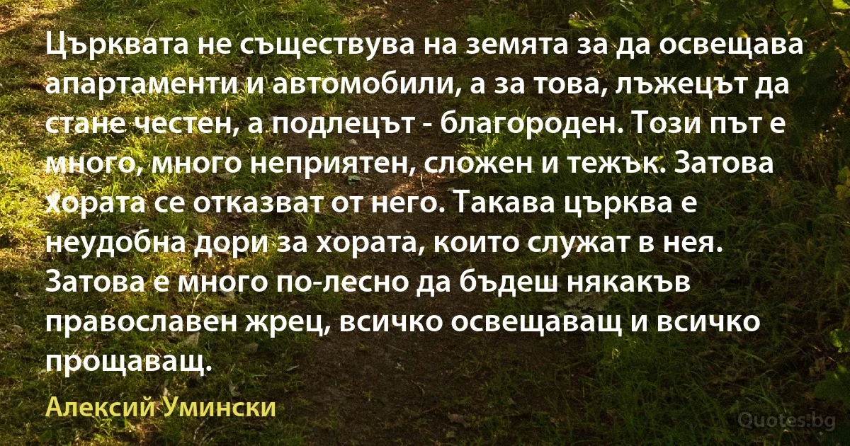 Църквата не съществува на земята за да освещава апартаменти и автомобили, а за това, лъжецът да стане честен, а подлецът - благороден. Този път е много, много неприятен, сложен и тежък. Затова хората се отказват от него. Такава църква е неудобна дори за хората, които служат в нея. Затова е много по-лесно да бъдеш някакъв православен жрец, всичко освещаващ и всичко прощаващ. (Алексий Умински)