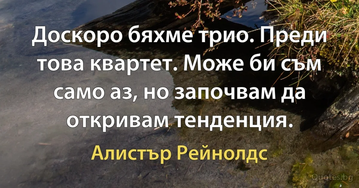 Доскоро бяхме трио. Преди това квартет. Може би съм само аз, но започвам да откривам тенденция. (Алистър Рейнолдс)