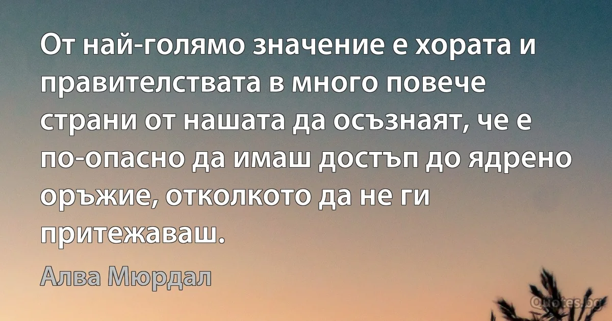 От най-голямо значение е хората и правителствата в много повече страни от нашата да осъзнаят, че е по-опасно да имаш достъп до ядрено оръжие, отколкото да не ги притежаваш. (Алва Мюрдал)