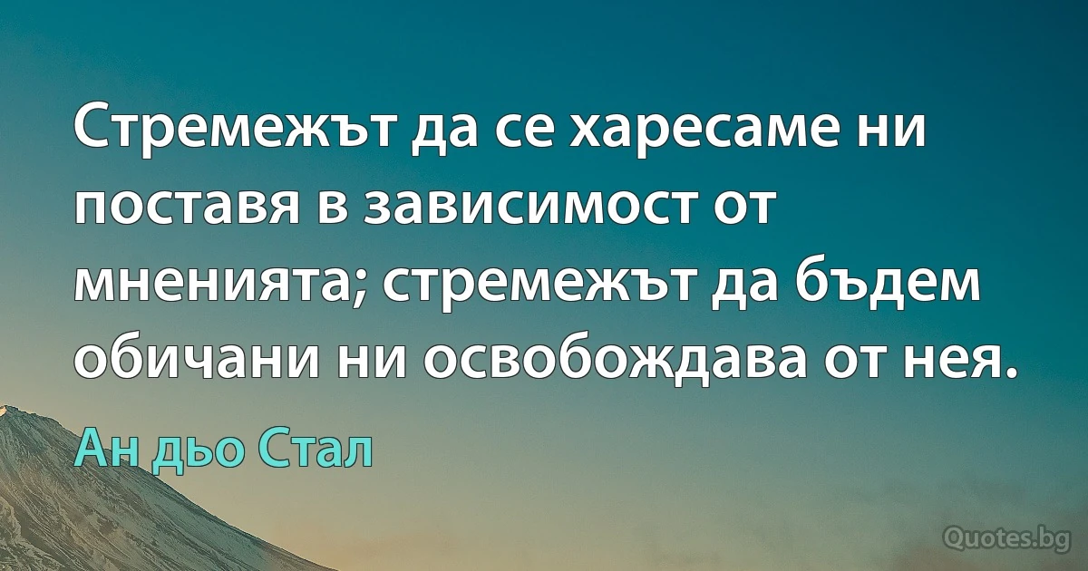 Стремежът да се харесаме ни поставя в зависимост от мненията; стремежът да бъдем обичани ни освобождава от нея. (Ан дьо Стал)