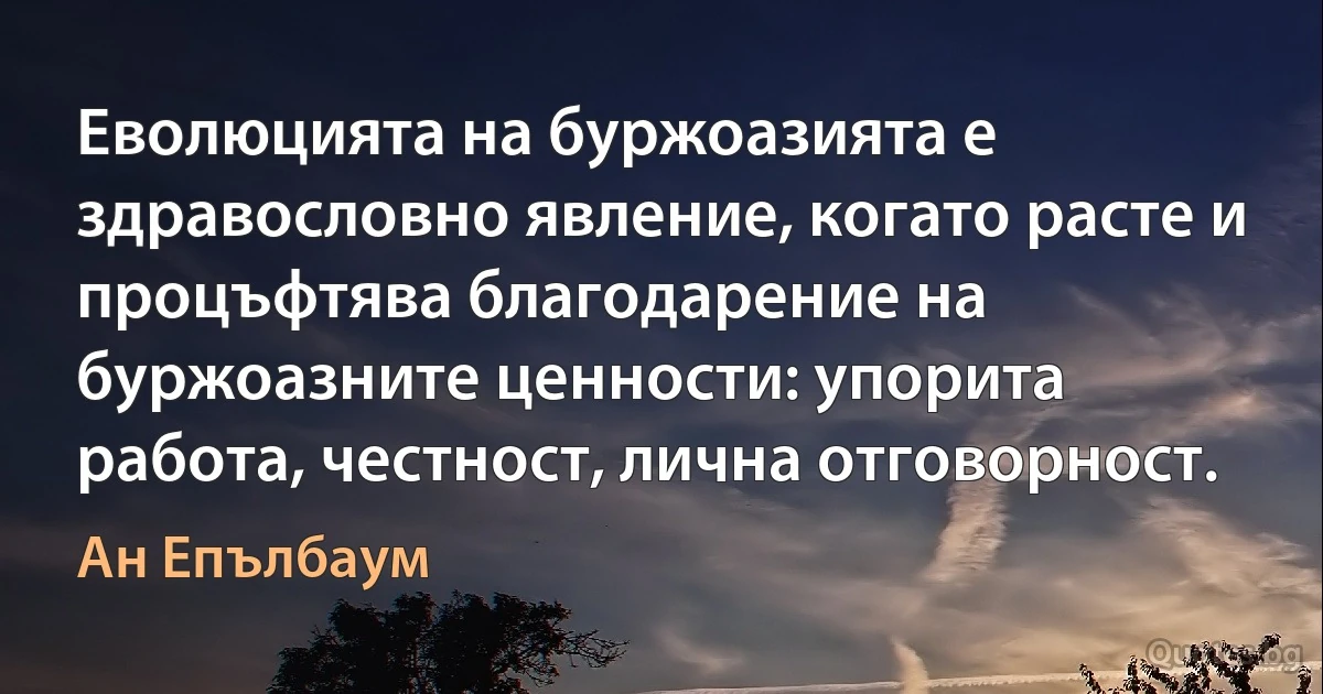 Еволюцията на буржоазията е здравословно явление, когато расте и процъфтява благодарение на буржоазните ценности: упорита работа, честност, лична отговорност. (Ан Епълбаум)