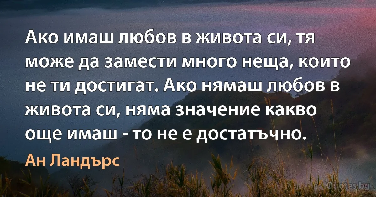 Ако имаш любов в живота си, тя може да замести много неща, които не ти достигат. Ако нямаш любов в живота си, няма значение какво още имаш - то не е достатъчно. (Ан Ландърс)