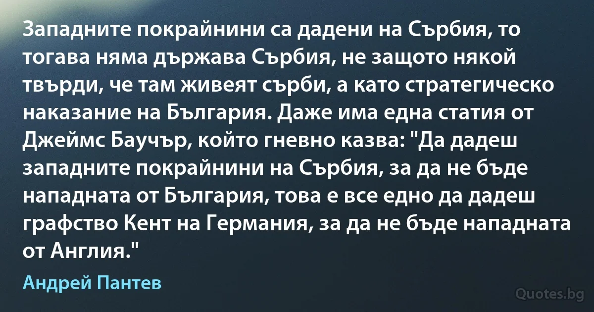 Западните покрайнини са дадени на Сърбия, то тогава няма държава Сърбия, не защото някой твърди, че там живеят сърби, а като стратегическо наказание на България. Даже има една статия от Джеймс Баучър, който гневно казва: "Да дадеш западните покрайнини на Сърбия, за да не бъде нападната от България, това е все едно да дадеш графство Кент на Германия, за да не бъде нападната от Англия." (Андрей Пантев)