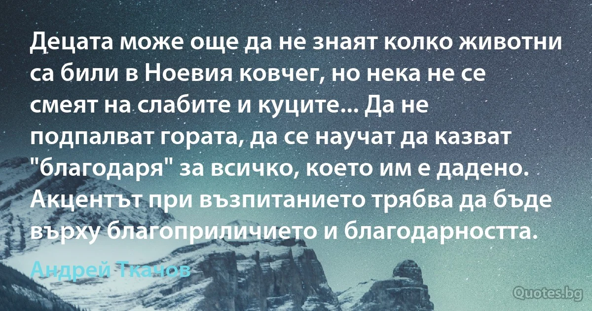 Децата може още да не знаят колко животни са били в Ноевия ковчег, но нека не се смеят на слабите и куците... Да не подпалват гората, да се научат да казват "благодаря" за всичко, което им е дадено. Акцентът при възпитанието трябва да бъде върху благоприличието и благодарността. (Андрей Ткачов)