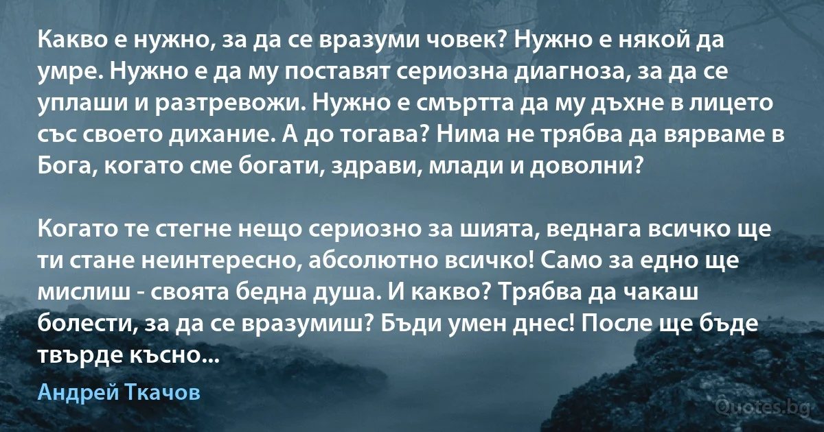 Какво е нужно, за да се вразуми човек? Нужно е някой да умре. Нужно е да му поставят сериозна диагноза, за да се уплаши и разтревожи. Нужно е смъртта да му дъхне в лицето със своето дихание. А до тогава? Нима не трябва да вярваме в Бога, когато сме богати, здрави, млади и доволни?

Когато те стегне нещо сериозно за шията, веднага всичко ще ти стане неинтересно, абсолютно всичко! Само за едно ще мислиш - своята бедна душа. И какво? Трябва да чакаш болести, за да се вразумиш? Бъди умен днес! После ще бъде твърде късно... (Андрей Ткачов)