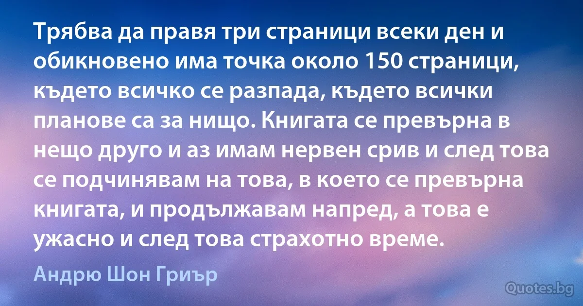 Трябва да правя три страници всеки ден и обикновено има точка около 150 страници, където всичко се разпада, където всички планове са за нищо. Книгата се превърна в нещо друго и аз имам нервен срив и след това се подчинявам на това, в което се превърна книгата, и продължавам напред, а това е ужасно и след това страхотно време. (Андрю Шон Гриър)