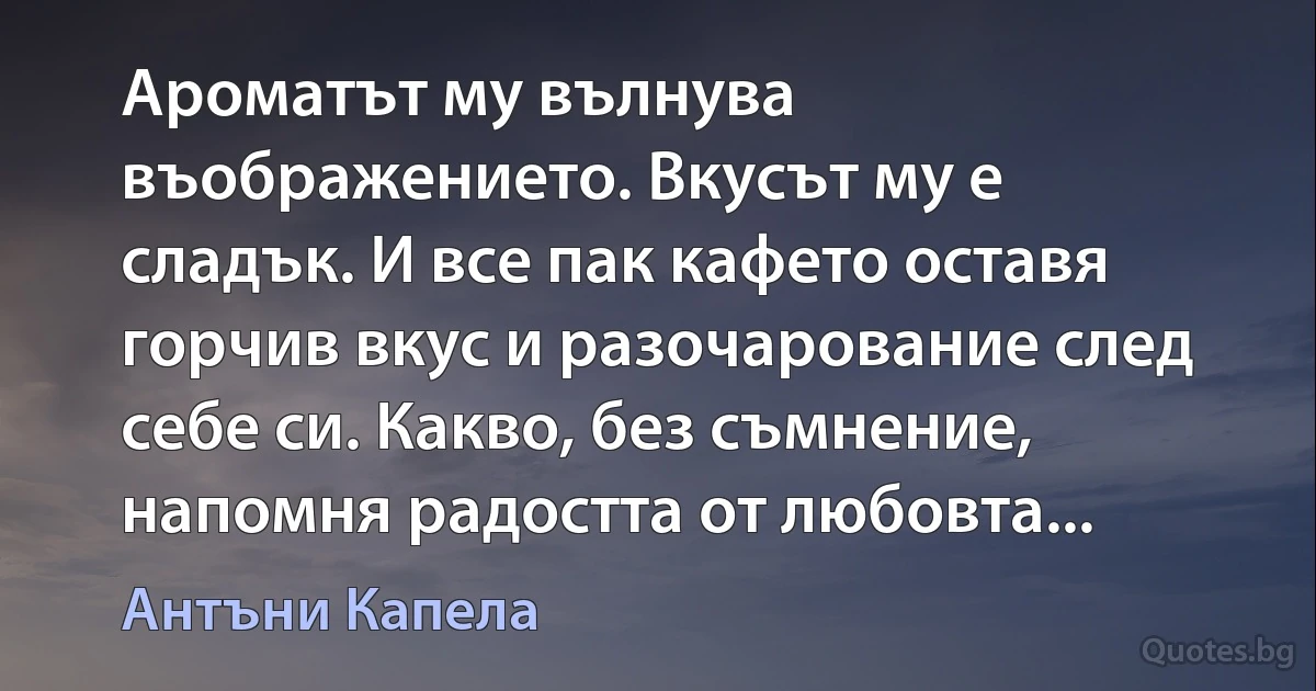 Ароматът му вълнува въображението. Вкусът му е сладък. И все пак кафето оставя горчив вкус и разочарование след себе си. Какво, без съмнение, напомня радостта от любовта... (Антъни Капела)