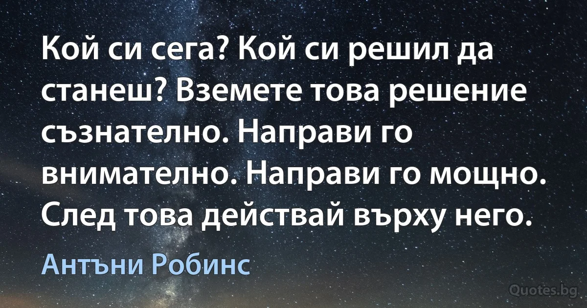 Кой си сега? Кой си решил да станеш? Вземете това решение съзнателно. Направи го внимателно. Направи го мощно. След това действай върху него. (Антъни Робинс)