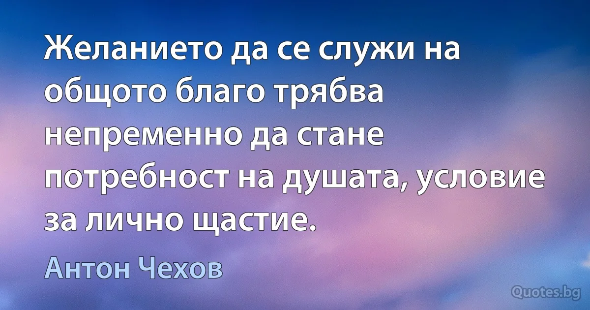 Желанието да се служи на общото благо трябва непременно да стане потребност на душата, условие за лично щастие. (Антон Чехов)