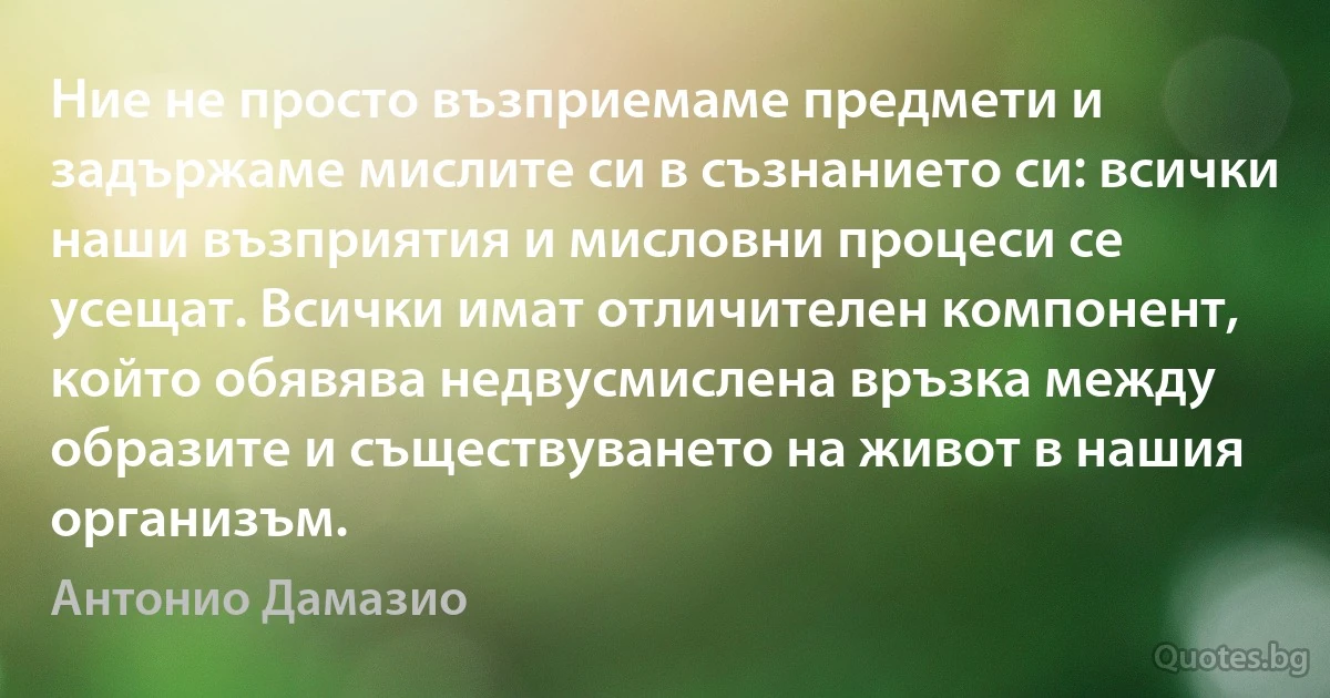 Ние не просто възприемаме предмети и задържаме мислите си в съзнанието си: всички наши възприятия и мисловни процеси се усещат. Всички имат отличителен компонент, който обявява недвусмислена връзка между образите и съществуването на живот в нашия организъм. (Антонио Дамазио)