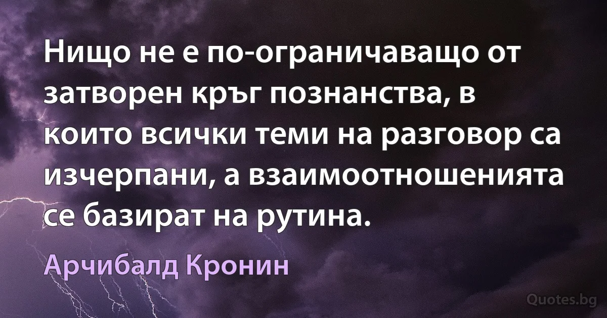 Нищо не е по-ограничаващо от затворен кръг познанства, в които всички теми на разговор са изчерпани, а взаимоотношенията се базират на рутина. (Арчибалд Кронин)