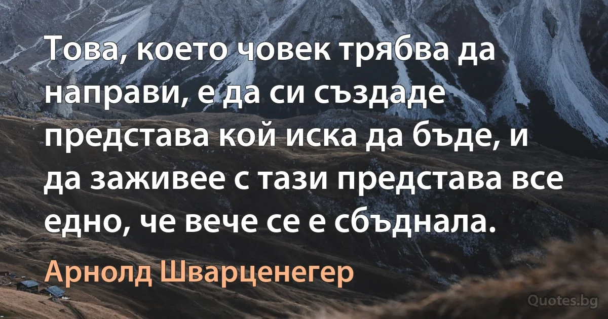 Това, което човек трябва да направи, е да си създаде представа кой иска да бъде, и да заживее с тази представа все едно, че вече се е сбъднала. (Арнолд Шварценегер)