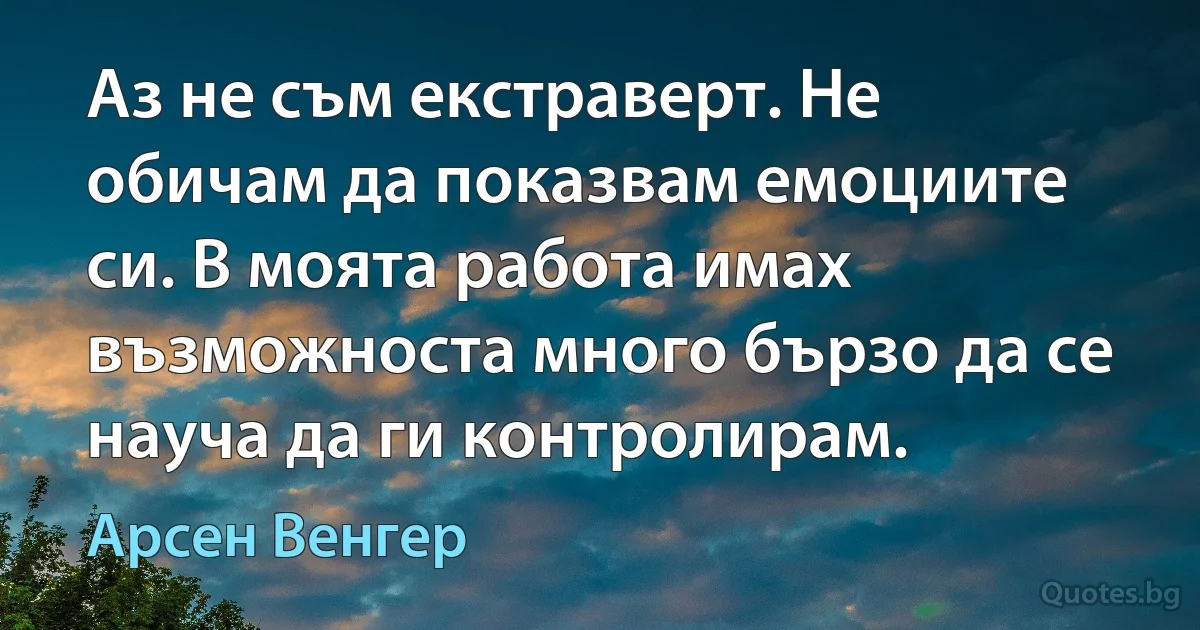 Аз не съм екстраверт. Не обичам да показвам емоциите си. В моята работа имах възможноста много бързо да се науча да ги контролирам. (Арсен Венгер)