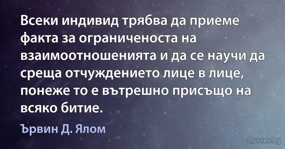 Всеки индивид трябва да приеме факта за ограниченоста на взаимоотношенията и да се научи да среща отчуждението лице в лице, понеже то е вътрешно присъщо на всяко битие. (Ървин Д. Ялом)