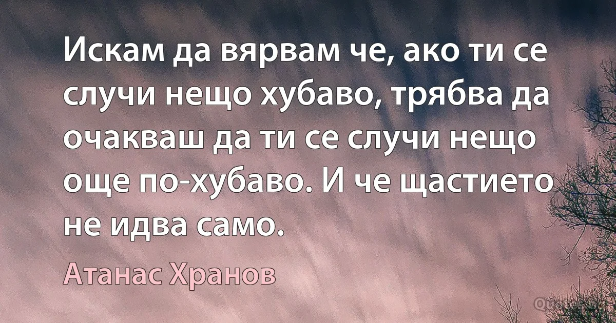 Искам да вярвам че, ако ти се случи нещо хубаво, трябва да очакваш да ти се случи нещо още по-хубаво. И че щастието не идва само. (Атанас Хранов)