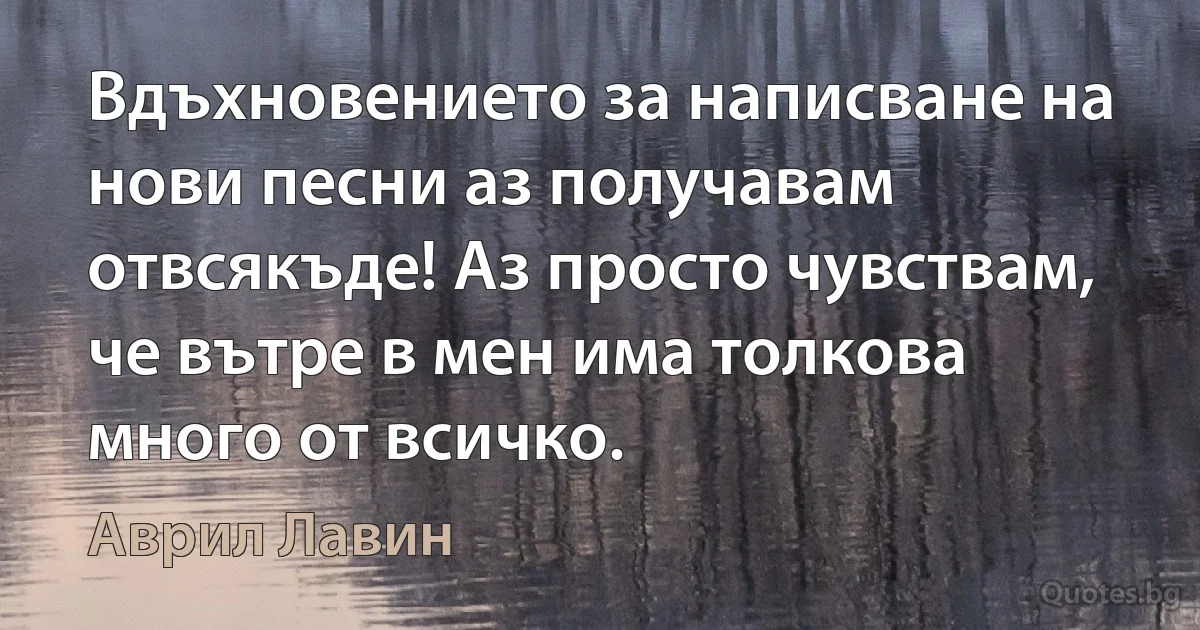 Вдъхновението за написване на нови песни аз получавам отвсякъде! Аз просто чувствам, че вътре в мен има толкова много от всичко. (Аврил Лавин)