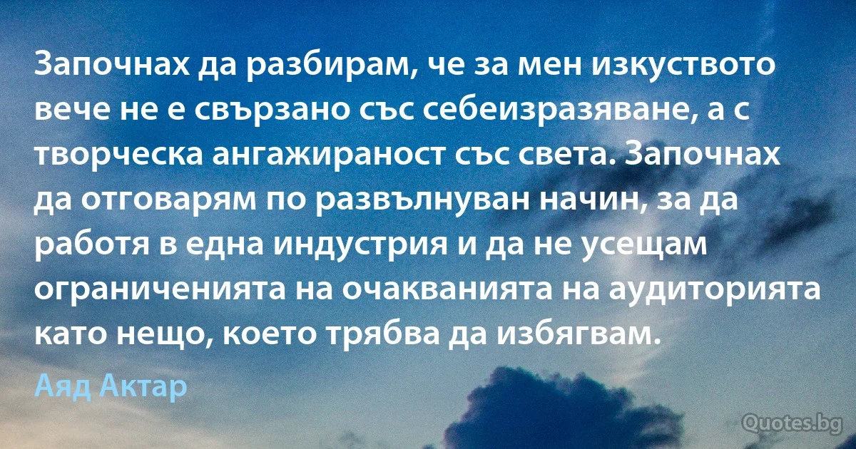 Започнах да разбирам, че за мен изкуството вече не е свързано със себеизразяване, а с творческа ангажираност със света. Започнах да отговарям по развълнуван начин, за да работя в една индустрия и да не усещам ограниченията на очакванията на аудиторията като нещо, което трябва да избягвам. (Аяд Актар)