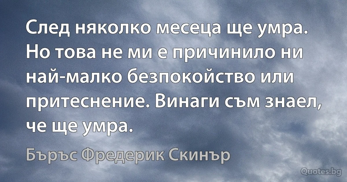 След няколко месеца ще умра. Но това не ми е причинило ни най-малко безпокойство или притеснение. Винаги съм знаел, че ще умра. (Бъръс Фредерик Скинър)