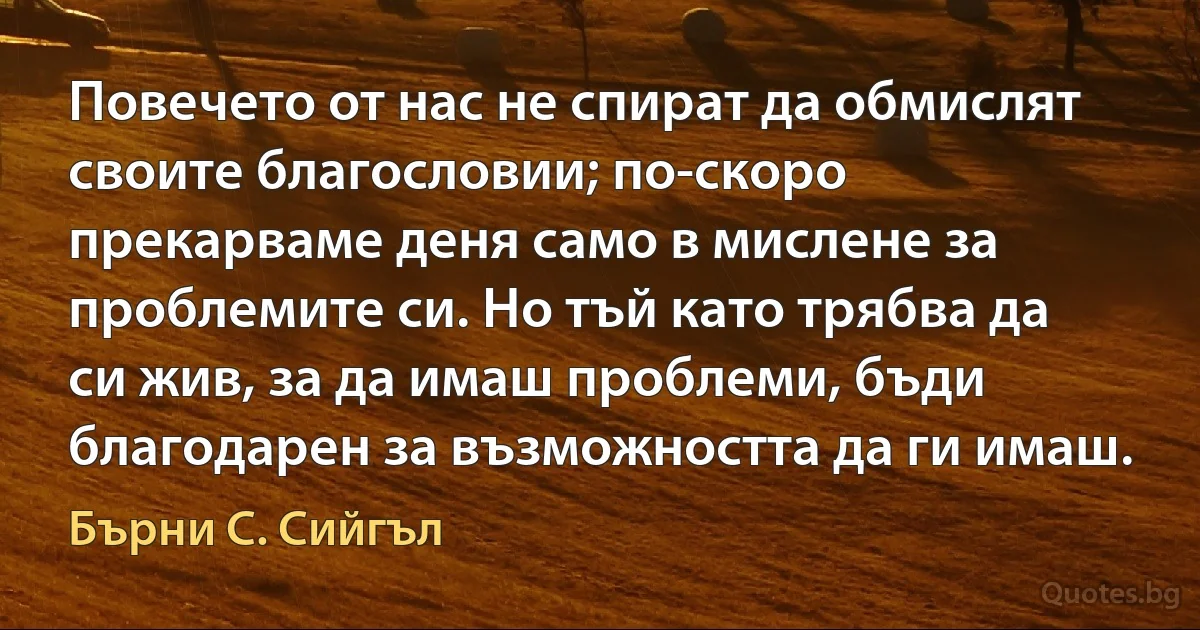 Повечето от нас не спират да обмислят своите благословии; по-скоро прекарваме деня само в мислене за проблемите си. Но тъй като трябва да си жив, за да имаш проблеми, бъди благодарен за възможността да ги имаш. (Бърни С. Сийгъл)