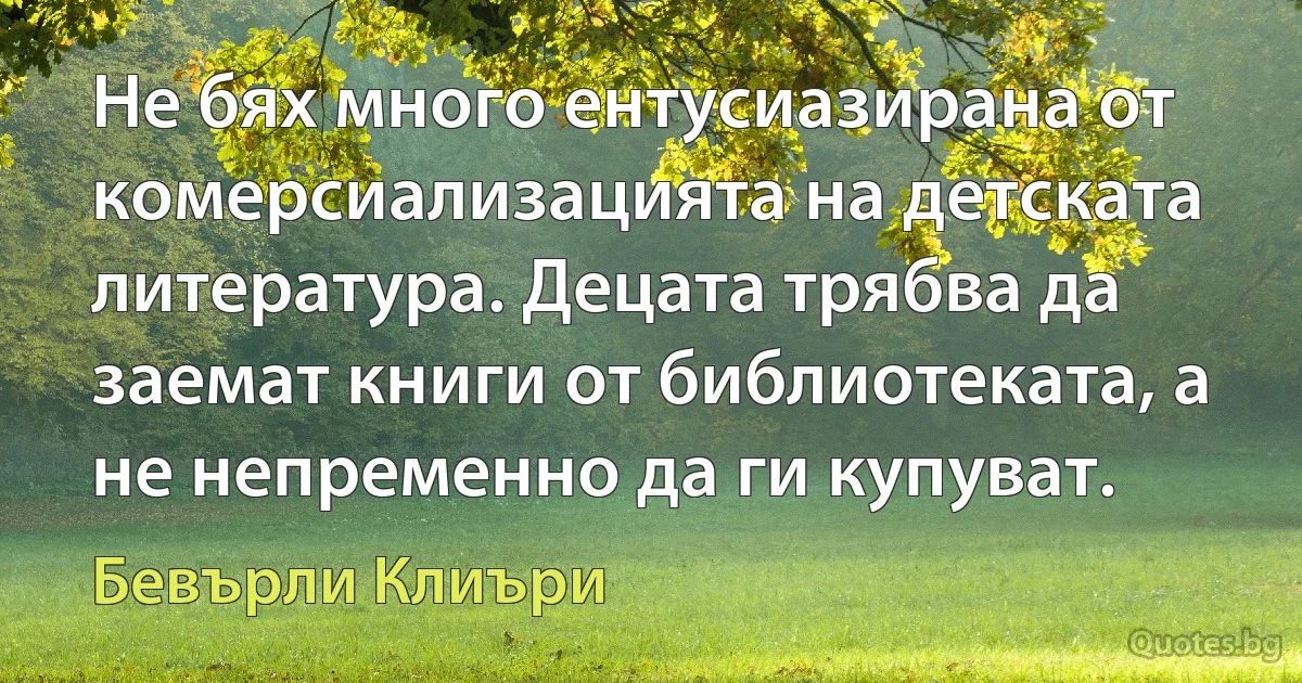 Не бях много ентусиазирана от комерсиализацията на детската литература. Децата трябва да заемат книги от библиотеката, а не непременно да ги купуват. (Бевърли Клиъри)