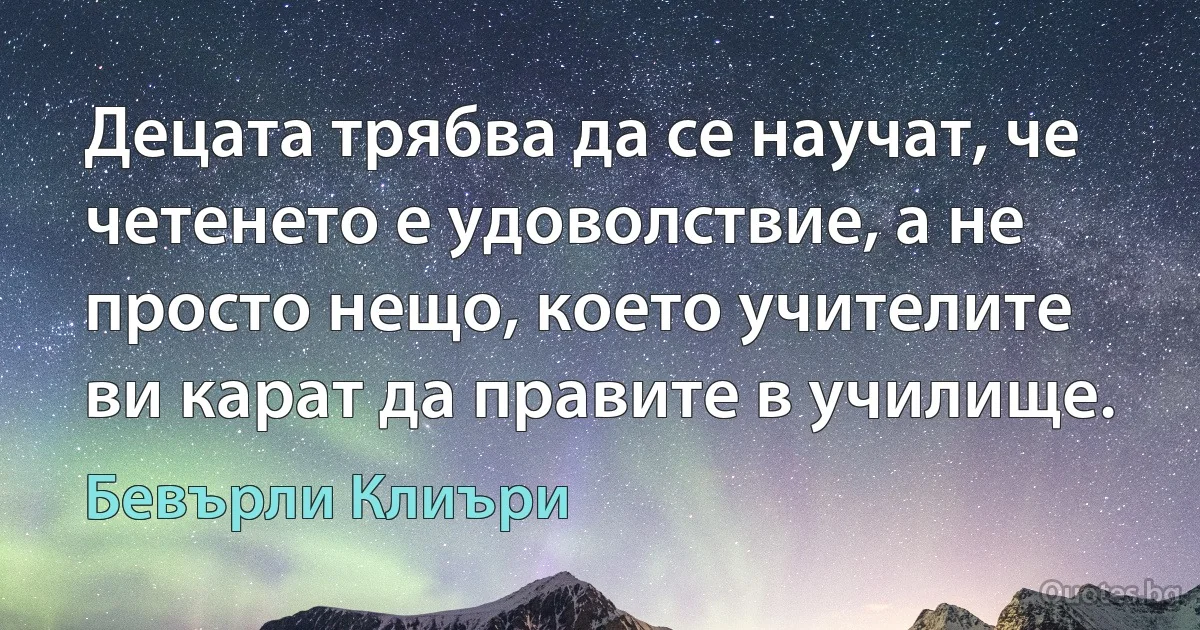 Децата трябва да се научат, че четенето е удоволствие, а не просто нещо, което учителите ви карат да правите в училище. (Бевърли Клиъри)