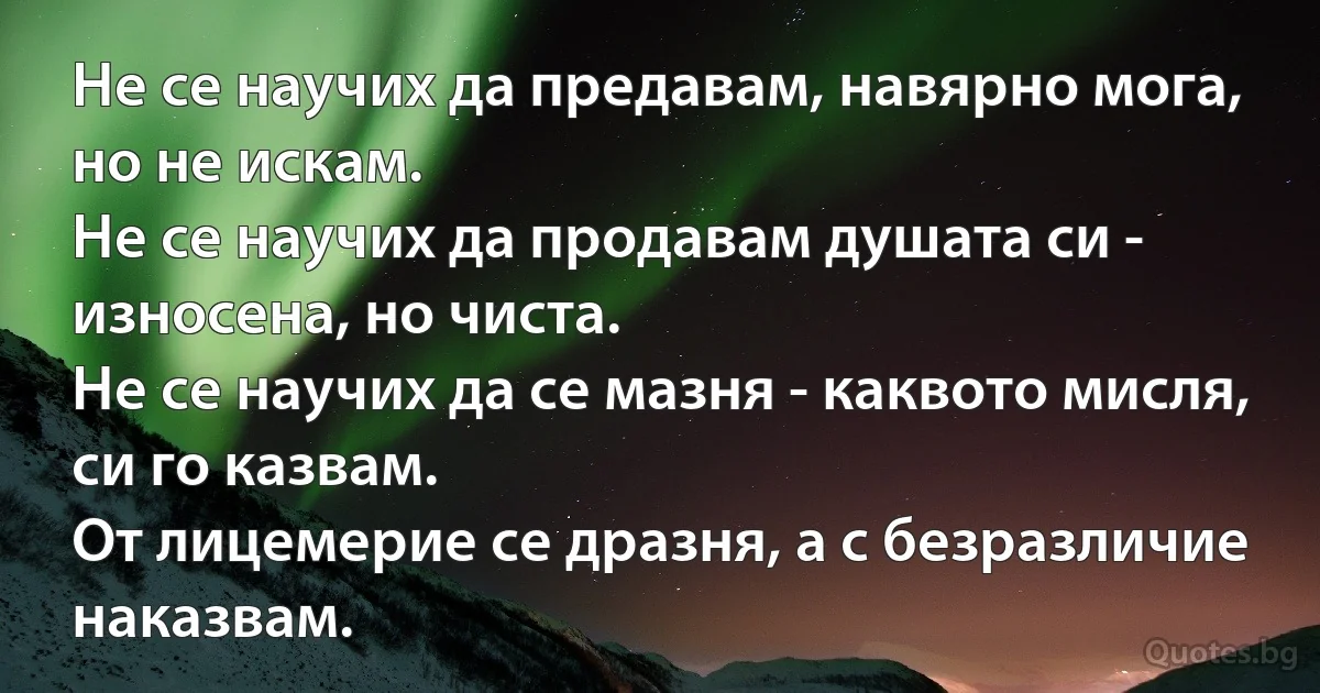 Не се научих да предавам, навярно мога, но не искам.
Не се научих да продавам душата си - износена, но чиста.
Не се научих да се мазня - каквото мисля, си го казвам.
От лицемерие се дразня, а с безразличие наказвам. (INZ BG)