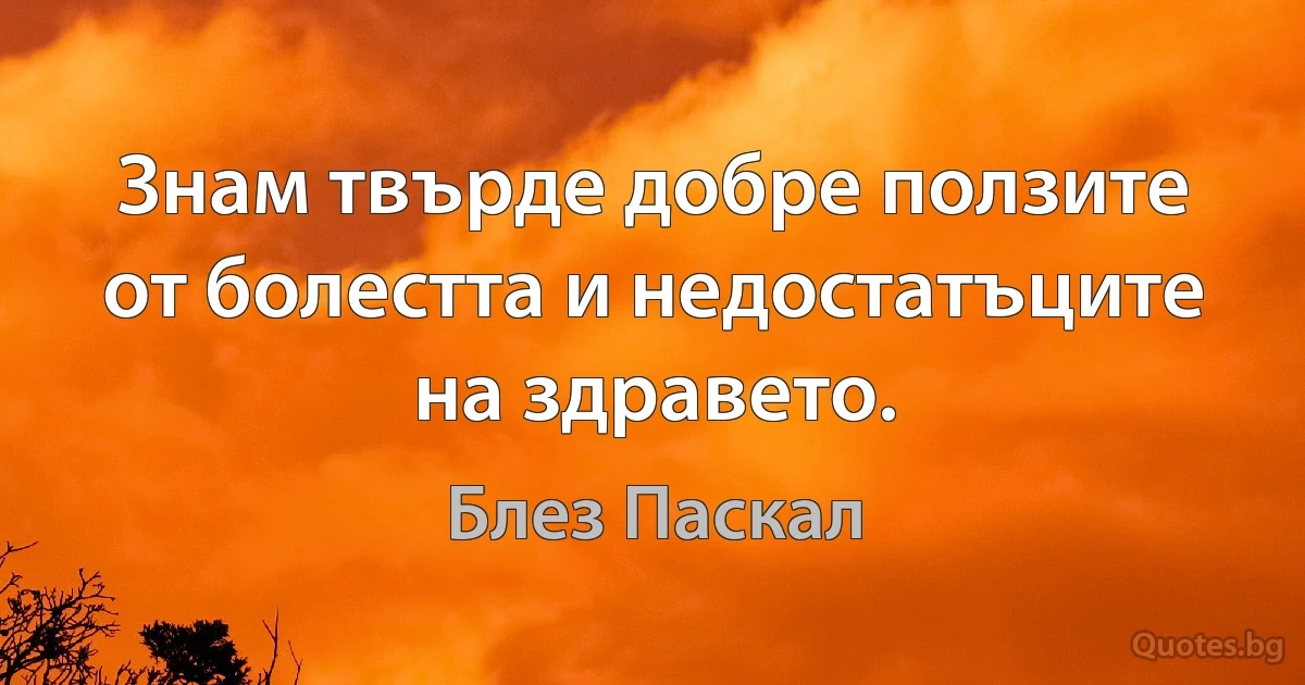 Знам твърде добре ползите от болестта и недостатъците на здравето. (Блез Паскал)