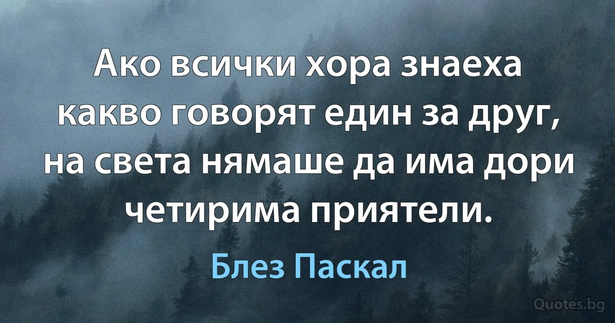 Ако всички хора знаеха какво говорят един за друг, на света нямаше да има дори четирима приятели. (Блез Паскал)