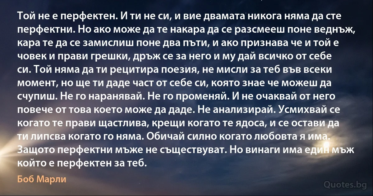 Той не е перфектен. И ти не си, и вие двамата никога няма да сте перфектни. Но ако може да те накара да се разсмееш поне веднъж, кара те да се замислиш поне два пъти, и ако признава че и той е човек и прави грешки, дръж се за него и му дай всичко от себе си. Той няма да ти рецитира поезия, не мисли за теб във всеки момент, но ще ти даде част от себе си, която знае че можеш да счупиш. Не го наранявай. Не го променяй. И не очаквай от него повече от това което може да даде. Не анализирай. Усмихвай се когато те прави щастлива, крещи когато те ядоса, и се остави да ти липсва когато го няма. Обичай силно когато любовта я има. Защото перфектни мъже не съществуват. Но винаги има един мъж който е перфектен за теб. (Боб Марли)