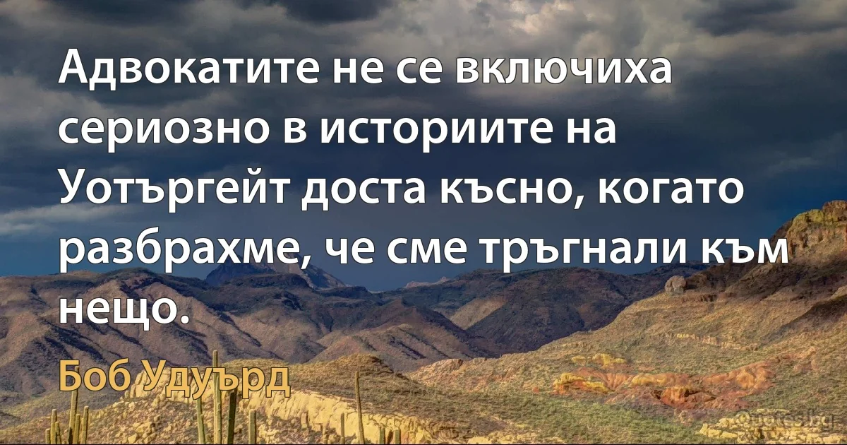 Адвокатите не се включиха сериозно в историите на Уотъргейт доста късно, когато разбрахме, че сме тръгнали към нещо. (Боб Удуърд)