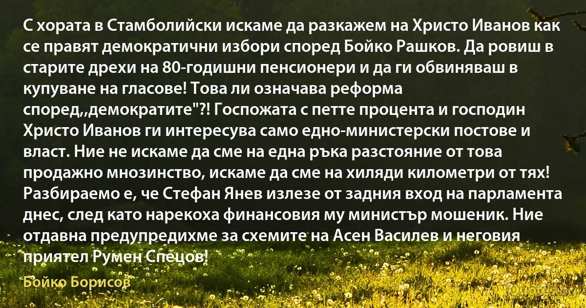 С хората в Стамболийски искаме да разкажем на Христо Иванов как се правят демократични избори според Бойко Рашков. Да ровиш в старите дрехи на 80-годишни пенсионери и да ги обвиняваш в купуване на гласове! Това ли означава реформа според,,демократите"?! Госпожата с петте процента и господин Христо Иванов ги интересува само едно-министерски постове и власт. Ние не искаме да сме на една ръка разстояние от това продажно мнозинство, искаме да сме на хиляди километри от тях! Разбираемо е, че Стефан Янев излезе от задния вход на парламента днес, след като нарекоха финансовия му министър мошеник. Ние отдавна предупредихме за схемите на Асен Василев и неговия приятел Румен Спецов! (Бойко Борисов)