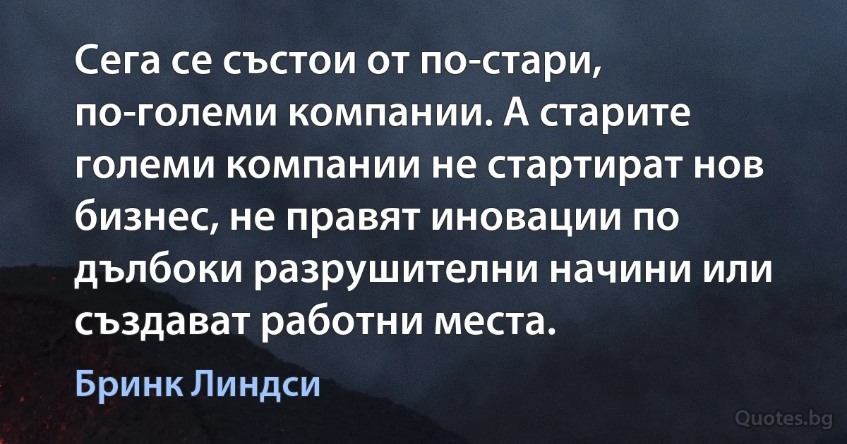 Сега се състои от по-стари, по-големи компании. А старите големи компании не стартират нов бизнес, не правят иновации по дълбоки разрушителни начини или създават работни места. (Бринк Линдси)